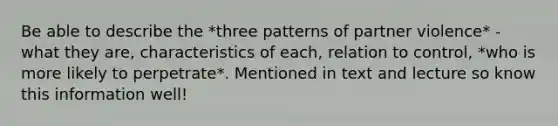 Be able to describe the *three patterns of partner violence* - what they are, characteristics of each, relation to control, *who is more likely to perpetrate*. Mentioned in text and lecture so know this information well!