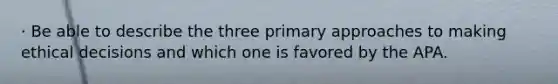 · Be able to describe the three primary approaches to making ethical decisions and which one is favored by the APA.