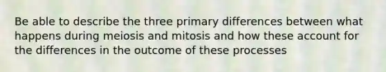 Be able to describe the three primary differences between what happens during meiosis and mitosis and how these account for the differences in the outcome of these processes