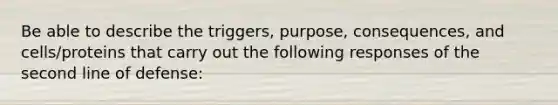 Be able to describe the triggers, purpose, consequences, and cells/proteins that carry out the following responses of the second line of defense: