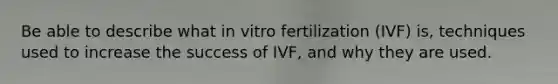 Be able to describe what in vitro fertilization (IVF) is, techniques used to increase the success of IVF, and why they are used.