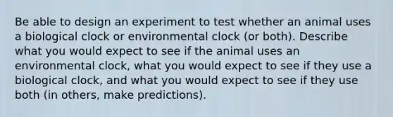 Be able to design an experiment to test whether an animal uses a biological clock or environmental clock (or both). Describe what you would expect to see if the animal uses an environmental clock, what you would expect to see if they use a biological clock, and what you would expect to see if they use both (in others, make predictions).