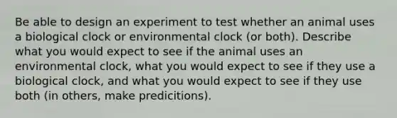 Be able to design an experiment to test whether an animal uses a biological clock or environmental clock (or both). Describe what you would expect to see if the animal uses an environmental clock, what you would expect to see if they use a biological clock, and what you would expect to see if they use both (in others, make predicitions).