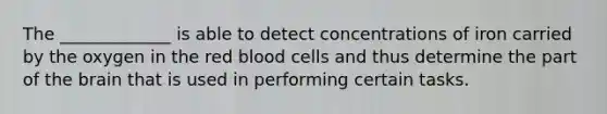 The _____________ is able to detect concentrations of iron carried by the oxygen in the red blood cells and thus determine the part of the brain that is used in performing certain tasks.