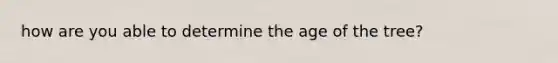 how are you able to determine the age of the tree?