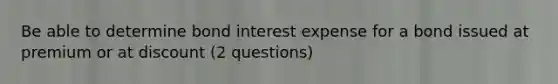 Be able to determine bond interest expense for a bond issued at premium or at discount (2 questions)