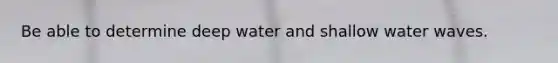 Be able to determine deep water and shallow water waves.