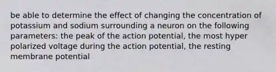 be able to determine the effect of changing the concentration of potassium and sodium surrounding a neuron on the following parameters: the peak of the action potential, the most hyper polarized voltage during the action potential, the resting membrane potential