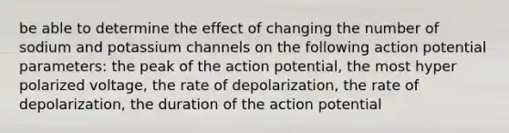 be able to determine the effect of changing the number of sodium and potassium channels on the following action potential parameters: the peak of the action potential, the most hyper polarized voltage, the rate of depolarization, the rate of depolarization, the duration of the action potential