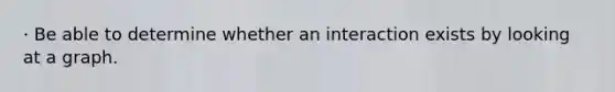 · Be able to determine whether an interaction exists by looking at a graph.