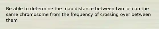 Be able to determine the map distance between two loci on the same chromosome from the frequency of crossing over between them