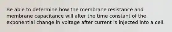 Be able to determine how the membrane resistance and membrane capacitance will alter the time constant of the exponential change in voltage after current is injected into a cell.