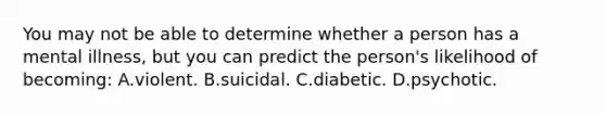 You may not be able to determine whether a person has a mental illness, but you can predict the person's likelihood of becoming: A.violent. B.suicidal. C.diabetic. D.psychotic.