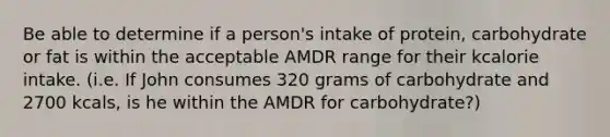 Be able to determine if a person's intake of protein, carbohydrate or fat is within the acceptable AMDR range for their kcalorie intake. (i.e. If John consumes 320 grams of carbohydrate and 2700 kcals, is he within the AMDR for carbohydrate?)