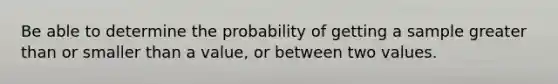 Be able to determine the probability of getting a sample greater than or smaller than a value, or between two values.