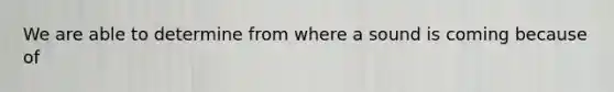 We are able to determine from where a sound is coming because of