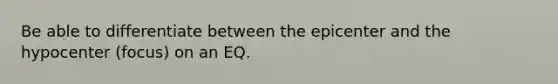 Be able to differentiate between the epicenter and the hypocenter (focus) on an EQ.