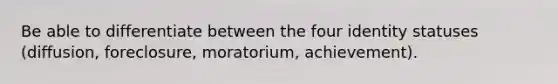 Be able to differentiate between the four identity statuses (diffusion, foreclosure, moratorium, achievement).