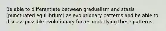 Be able to differentiate between gradualism and stasis (punctuated equilibrium) as evolutionary patterns and be able to discuss possible evolutionary forces underlying these patterns.