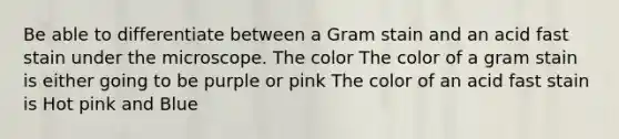 Be able to differentiate between a Gram stain and an acid fast stain under the microscope. The color The color of a gram stain is either going to be purple or pink The color of an acid fast stain is Hot pink and Blue