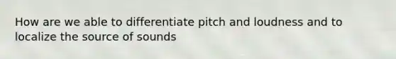 How are we able to differentiate pitch and loudness and to localize the source of sounds