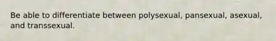 Be able to differentiate between polysexual, pansexual, asexual, and transsexual.