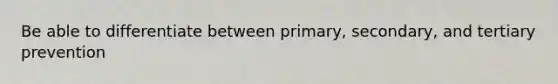 Be able to differentiate between primary, secondary, and tertiary prevention