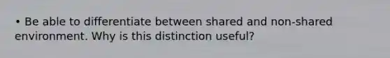 • Be able to differentiate between shared and non-shared environment. Why is this distinction useful?