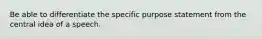 Be able to differentiate the specific purpose statement from the central idea of a speech.