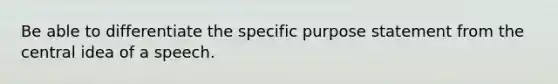 Be able to differentiate the specific purpose statement from the central idea of a speech.