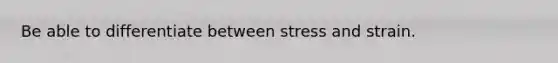 Be able to differentiate between stress and strain.