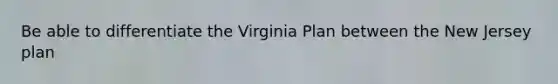 Be able to differentiate the Virginia Plan between the New Jersey plan