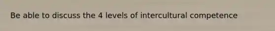 Be able to discuss the 4 levels of intercultural competence