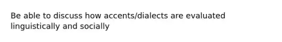 Be able to discuss how accents/dialects are evaluated linguistically and socially