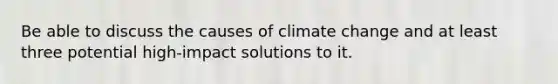 Be able to discuss the causes of climate change and at least three potential high-impact solutions to it.