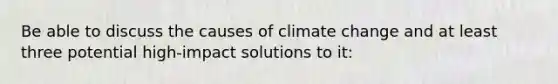 Be able to discuss the causes of climate change and at least three potential high-impact solutions to it: