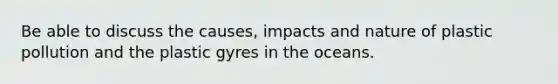 Be able to discuss the causes, impacts and nature of plastic pollution and the plastic gyres in the oceans.