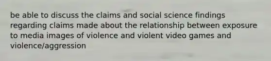 be able to discuss the claims and social science findings regarding claims made about the relationship between exposure to media images of violence and violent video games and violence/aggression