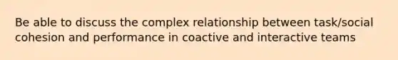 Be able to discuss the complex relationship between task/social cohesion and performance in coactive and interactive teams