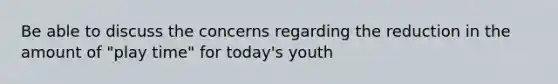 Be able to discuss the concerns regarding the reduction in the amount of "play time" for today's youth