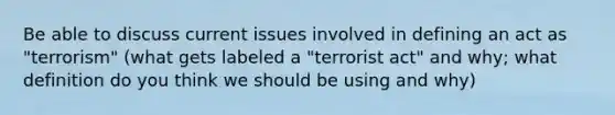 Be able to discuss current issues involved in defining an act as "terrorism" (what gets labeled a "terrorist act" and why; what definition do you think we should be using and why)