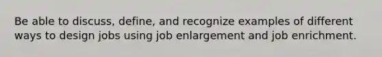 Be able to discuss, define, and recognize examples of different ways to design jobs using job enlargement and job enrichment.