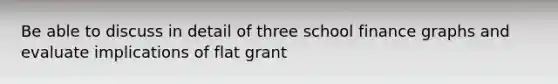 Be able to discuss in detail of three school finance graphs and evaluate implications of flat grant