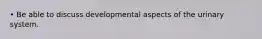 • Be able to discuss developmental aspects of the urinary system.