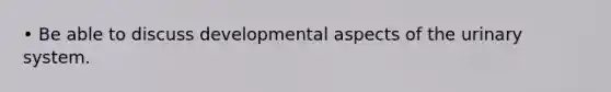 • Be able to discuss developmental aspects of the urinary system.