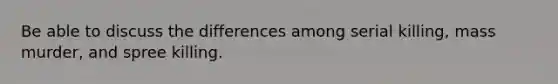 Be able to discuss the differences among serial killing, mass murder, and spree killing.