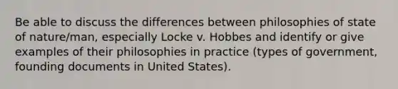 Be able to discuss the differences between philosophies of state of nature/man, especially Locke v. Hobbes and identify or give examples of their philosophies in practice (types of government, founding documents in United States).