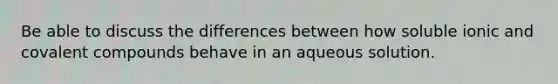 Be able to discuss the differences between how soluble ionic and covalent compounds behave in an aqueous solution.