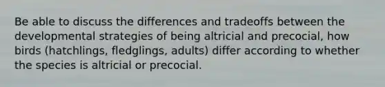 Be able to discuss the differences and tradeoffs between the developmental strategies of being altricial and precocial, how birds (hatchlings, fledglings, adults) differ according to whether the species is altricial or precocial.