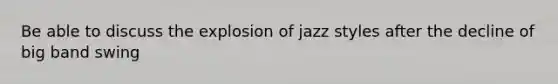 Be able to discuss the explosion of jazz styles after the decline of big band swing